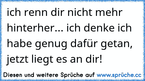 ich renn dir nicht mehr hinterher... ich denke ich habe genug dafür getan, jetzt liegt es an dir!