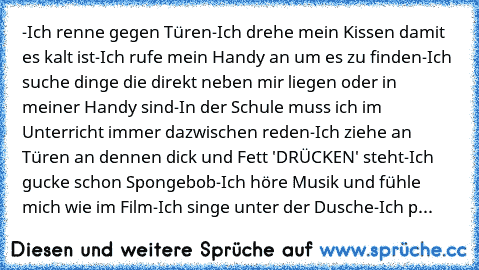 -Ich renne gegen Türen
-Ich drehe mein Kissen damit es kalt ist
-Ich rufe mein Handy an um es zu finden
-Ich suche dinge die direkt neben mir liegen oder in meiner Handy sind
-In der Schule muss ich im Unterricht immer dazwischen reden
-Ich ziehe an Türen an dennen dick und Fett 'DRÜCKEN' steht
-Ich gucke schon Spongebob
-Ich höre Musik und fühle mich wie im Film
-Ich singe unter der Dusche
-Ic...