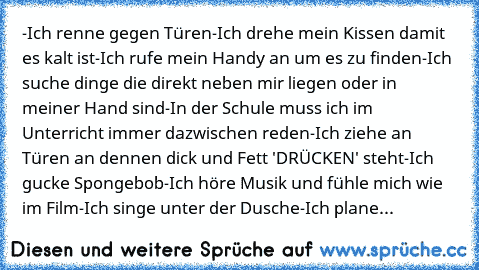 -Ich renne gegen Türen
-Ich drehe mein Kissen damit es kalt ist
-Ich rufe mein Handy an um es zu finden
-Ich suche dinge die direkt neben mir liegen oder in meiner Hand sind
-In der Schule muss ich im Unterricht immer dazwischen reden
-Ich ziehe an Türen an dennen dick und Fett 'DRÜCKEN' steht
-Ich gucke Spongebob
-Ich höre Musik und fühle mich wie im Film
-Ich singe unter der Dusche
-Ich plane...