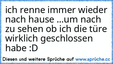 ich renne immer wieder nach hause ...um nach zu sehen ob ich die türe wirklich geschlossen habe :D