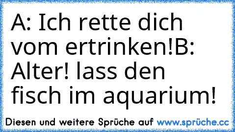 A: Ich rette dich vom ertrinken!
B: Alter! lass den fisch im aquarium!