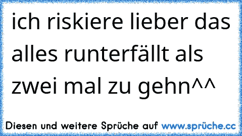 ich riskiere lieber das alles runterfällt als zwei mal zu gehn^^