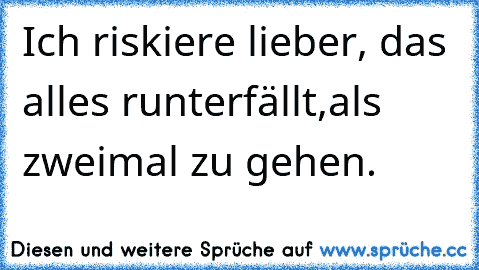 Ich riskiere lieber, das alles runterfällt,als zweimal zu gehen.