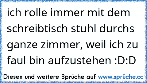 ich rolle immer mit dem schreibtisch stuhl durchs ganze zimmer, weil ich zu faul bin aufzustehen :D:D