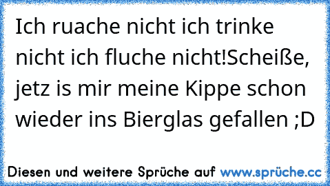 Ich ruache nicht ich trinke nicht ich fluche nicht!
Scheiße, jetz is mir meine Kippe schon wieder ins Bierglas gefallen ;D