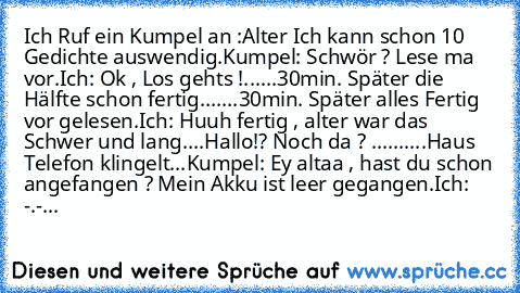 Ich Ruf ein Kumpel an :
Alter Ich kann schon 10 Gedichte auswendig.
Kumpel: Schwör ? Lese ma vor.
Ich: Ok , Los gehts !
......30min. Später die Hälfte schon fertig.
......30min. Später alles Fertig vor gelesen.
Ich: Huuh fertig , alter war das Schwer und lang....Hallo!? Noch da ? .....
.....Haus Telefon klingelt...
Kumpel: Ey altaa , hast du schon angefangen ? Mein Akku ist leer gegangen.
Ich: ...