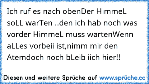 Ich ruf es nach oben
Der HimmeL soLL warTen ..
den ich hab noch was vor
der HimmeL muss warten
Wenn aLLes vorbeii ist,
nimm mir den Atem
doch noch bLeib iich hier!!