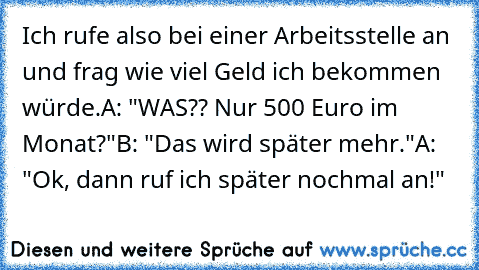 Ich rufe also bei einer Arbeitsstelle an und frag wie viel Geld ich bekommen würde.
A: "WAS?? Nur 500 Euro im Monat?"
B: "Das wird später mehr."
A: "Ok, dann ruf ich später nochmal an!"