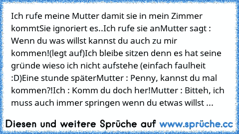 Ich rufe meine Mutter damit sie in mein Zimmer kommt
Sie ignoriert es..
Ich rufe sie an
Mutter sagt : Wenn du was willst kannst du auch zu mir kommen!(legt auf)
Ich bleibe sitzen denn es hat seine gründe wieso ich nicht aufstehe (einfach faulheit :D)
Eine stunde später
Mutter : Penny, kannst du mal kommen?!
Ich : Komm du doch her!
Mutter : Bitteh, ich muss auch immer springen wenn du etwas will...