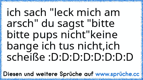 ich sach "leck mich am arsch" du sagst "bitte bitte pups nicht"
keine bange ich tus nicht,
ich scheiße :D:D:D:D:D:D:D:D