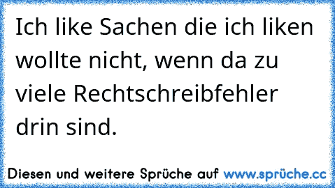 Ich like Sachen die ich liken wollte nicht, wenn da zu viele Rechtschreibfehler drin sind.