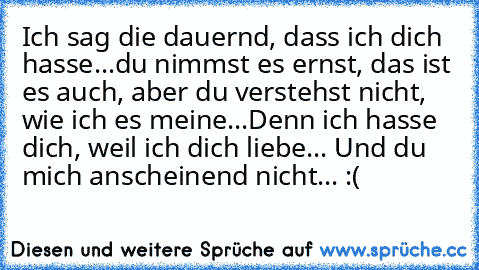 Ich sag die dauernd, dass ich dich hasse...du nimmst es ernst, das ist es auch, aber du verstehst nicht, wie ich es meine...
Denn ich hasse dich, weil ich dich liebe... ♥
Und du mich anscheinend nicht... :(