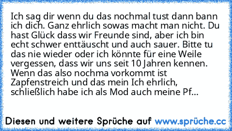 Ich sag dir wenn du das nochmal tust dann bann ich dich. Ganz ehrlich sowas macht man nicht. Du hast Glück dass wir Freunde sind, aber ich bin echt schwer enttäuscht und auch sauer. Bitte tu das nie wieder oder ich könnte für eine Weile vergessen, dass wir uns seit 10 Jahren kennen. Wenn das also nochma vorkommt ist Zapfenstreich und das mein Ich ehrlich, schließlich habe ich als Mod auch meine...