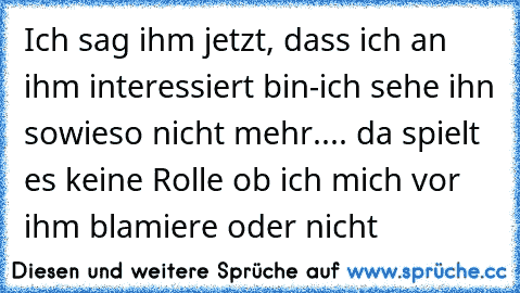 Ich sag ihm jetzt, dass ich an ihm interessiert bin-ich sehe ihn sowieso nicht mehr.... da spielt es keine Rolle ob ich mich vor ihm blamiere oder nicht