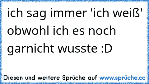 ich sag immer 'ich weiß' obwohl ich es noch garnicht wusste :D