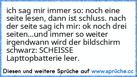 ich sag mir immer so: noch eine seite lesen, dann ist schluss. nach der seite sag ich mir: ok noch drei seiten...und immer so weiter
 irgendwann wird der bildschirm schwarz: SCHEISSE Lapttopbatterie leer.