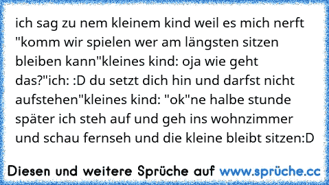 ich sag zu nem kleinem kind weil es mich nerft
 "komm wir spielen wer am längsten sitzen bleiben kann"
kleines kind: oja wie geht das?"
ich: :D du setzt dich hin und darfst nicht aufstehen"
kleines kind: "ok"
ne halbe stunde später ich steh auf und geh ins wohnzimmer und schau fernseh und die kleine bleibt sitzen
:D