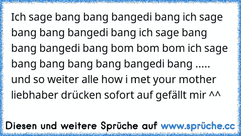 Ich sage bang bang bangedi bang ich sage bang bang bangedi bang ich sage bang bang bangedi bang bom bom bom ich sage bang bang bang bang bangedi bang ..... und so weiter
 alle how i met your mother liebhaber drücken sofort auf gefällt mir ^^