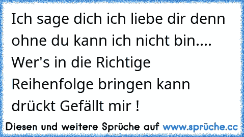 Ich sage dich ich liebe dir denn ohne du kann ich nicht bin....  
Wer's in die Richtige Reihenfolge bringen kann drückt Gefällt mir !