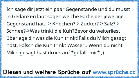 Ich sage dir jetzt ein paar Gegenstände und du musst in Gedanken laut sagen welche Farbe der jeweilige Gegenstand hat..
-> Knochen?
-> Zucker?
-> Salz?
-> Schnee?
->Was trinkt die Kuh?
Bevor du weiterliest überlege dir was die Kuh trinkt!
Falls du Milch gesagt hast, Falsch die Kuh trinkt Wasser.. Wenn du nicht Milch gesagt hast drück auf *gefällt mir* ;)