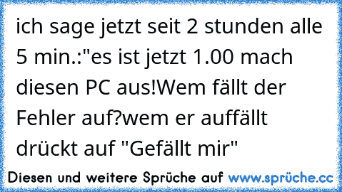 ich sage jetzt seit 2 stunden alle 5 min.:"es ist jetzt 1.00 mach diesen PC aus!
Wem fällt der Fehler auf?
wem er auffällt drückt auf "Gefällt mir"