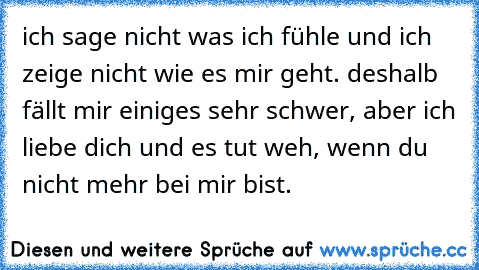 ich sage nicht was ich fühle und ich zeige nicht wie es mir geht. deshalb fällt mir einiges sehr schwer, aber ich liebe dich und es tut weh, wenn du nicht mehr bei mir bist.