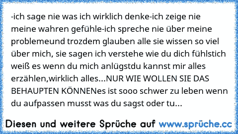 -ich sage nie was ich wirklich denke
-ich zeige nie meine wahren gefühle
-ich spreche nie über meine probleme
und trozdem glauben alle sie wissen so viel über mich, 
sie sagen ich verstehe wie du dich fühlst
ich weiß es wenn du mich anlügst
du kannst mir alles erzählen,wirklich alles...
NUR WIE WOLLEN SIE DAS BEHAUPTEN KÖNNEN
es ist sooo schwer zu leben wenn du aufpassen musst was du sagst oder...