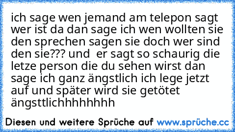 ich sage wen jemand am telepon sagt wer ist da dan sage ich wen wollten sie den sprechen sagen sie doch wer sind den sie??? und  er sagt so schaurig die letze person die du sehen wirst dan sage ich ganz ängstlich ich lege jetzt auf und später wird sie getötet ängsttlichhhhhhhh