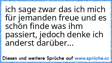 ich sage zwar das ich mich für jemanden freue und es schön finde was ihm passiert, jedoch denke ich anderst darüber...