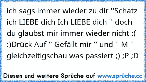 ich sags immer wieder zu dir ''Schatz ich LIEBE dich Ich LIEBE dich '' doch du glaubst mir immer wieder nicht :( :)
Drück Auf '' Gefällt mir '' und '' M '' gleichzeitig
schau was passiert ;) ;P ;D