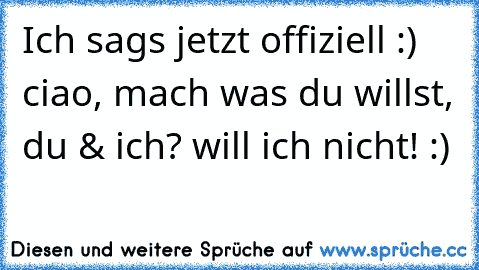 Ich sags jetzt offiziell :) ciao, mach was du willst, du & ich? will ich nicht! :)