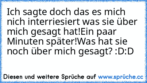 Ich sagte doch das es mich nich interriesiert was sie über mich gesagt hat!
Ein paar Minuten später!
Was hat sie noch über mich gesagt? :D:D