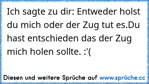 Ich sagte zu dir: Entweder holst du mich oder der Zug tut es.
Du hast entschieden das der Zug mich holen sollte. :'(