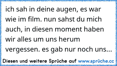 ich sah in deine augen, es war wie im film. nun sahst du mich auch, in diesen moment haben wir alles um uns herum vergessen. es gab nur noch uns...