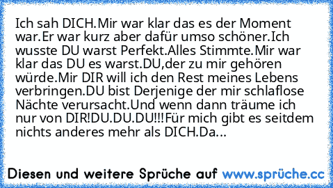 Ich sah DICH.Mir war klar das es der Moment war.
Er war kurz aber dafür umso schöner.
Ich wusste DU warst Perfekt.Alles Stimmte.
Mir war klar das DU es warst.DU,der zu mir gehören würde.
Mir DIR will ich den Rest meines Lebens verbringen.
DU bist Derjenige der mir schlaflose Nächte verursacht.
Und wenn dann träume ich nur von DIR!DU.DU.DU!!!Für mich gibt es seitdem nichts anderes mehr als DICH....