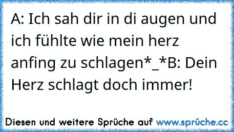 A: Ich sah dir in di augen und ich fühlte wie mein herz anfing zu schlagen*_*
B: Dein Herz schlagt doch immer!