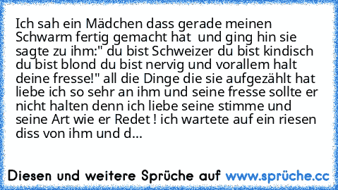 Ich sah ein Mädchen dass gerade meinen Schwarm fertig gemacht hat  und ging hin sie sagte zu ihm:" du bist Schweizer du bist kindisch du bist blond du bist nervig und vorallem halt deine fresse!" all die Dinge die sie aufgezählt hat liebe ich so sehr an ihm und seine fresse sollte er nicht halten denn ich liebe seine stimme und seine Art wie er Redet ! ich wartete auf ein riesen diss von ihm un...