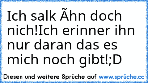 Ich salk íhn doch nich!
Ich erinner ihn nur daran das es mich noch gibt!
;D