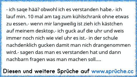 - ich saqe hää? obwohl ich es verstanden habe.
- ich lauf min. 10 mal am tag zum kühlschrank ohne etwas zu essen.
- wenn mir langweilig ist zieh ich kästchen auf meinem desktop.
- ich guck auf die uhr und weis immer noch nich wie viel uhr es ist.
- in der schule nachdenklich gucken damit man nich drangenommen wird.
- sagen das man es verstanden hat und dann nachbarn fragen was man machen soll.
...