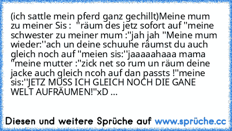 (ich sattle mein pferd ganz gechillt)
Meine mum zu meiner Sis :  ''räum des jetz sofort auf ''
meine schwester zu meiner mum :''jah jah ''
Meine mum wieder:''ach un deine schuuhe räumst du auch gleich noch auf ''
meien sis:''jaaaaahaaa mama ''
meine mutter :''zick net so rum un räum deine jacke auch gleich ncoh auf dan passts !''
meine sis:''JETZ MUSS ICH GLEICH NOCH DIE GANE WELT AUFRÄUMEN!''
...