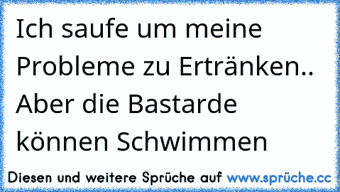 Ich saufe um meine Probleme zu Ertränken.. Aber die Bastarde können Schwimmen