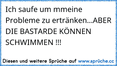 Ich saufe um mmeine Probleme zu ertränken...
ABER DIE BASTARDE KÖNNEN SCHWIMMEN !!!