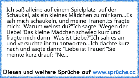 Ich saß alleine auf einem Spielplatz, auf der Schaukel, als ein kleines Mädchen zu mir kam...
Es sah mich schaukeln, und meine Tränen.
Es fragte mich: "Warum weinst du?"
Ich sagte "Wegen der Liebe!"
Das kleine Mädchen schwieg kurz und fragte mich dann "Was ist Liebe?"
Ich sah es an und versuchte ihr zu antworten...
Ich dachte kurz nach und sagte dann: "Liebe ist Trauer!"
Sie meinte kurz drauf: ...