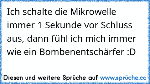 Ich schalte die Mikrowelle immer 1 Sekunde vor Schluss aus, dann fühl ich mich immer wie ein Bombenentschärfer :D