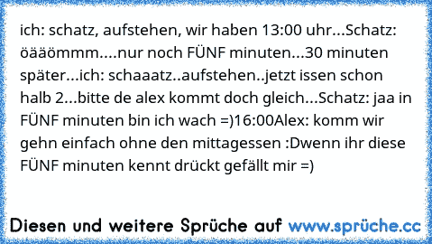 ich: schatz, aufstehen, wir haben 13:00 uhr...
Schatz: öääömmm....nur noch FÜNF minuten...
30 minuten später...
ich: schaaatz..aufstehen..jetzt issen schon halb 2...bitte de alex kommt doch gleich...
Schatz: jaa in FÜNF minuten bin ich wach =)
16:00
Alex: komm wir gehn einfach ohne den mittagessen :D
wenn ihr diese FÜNF minuten kennt drückt gefällt mir =)