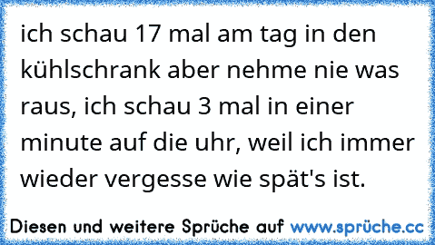 ich schau 17 mal am tag in den kühlschrank aber nehme nie was raus, ich schau 3 mal in einer minute auf die uhr, weil ich immer wieder vergesse wie spät's ist.