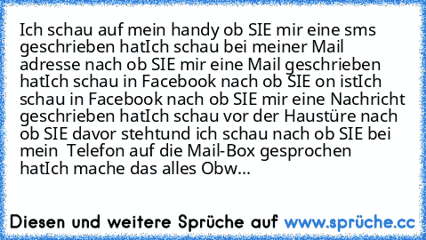 Ich schau auf mein handy ob SIE mir eine sms geschrieben hat
Ich schau bei meiner Mail adresse nach ob SIE mir eine Mail geschrieben hat
Ich schau in Facebook nach ob SIE on ist
Ich schau in Facebook nach ob SIE mir eine Nachricht geschrieben hat
Ich schau vor der Haustüre nach ob SIE davor steht
und ich schau nach ob SIE bei mein  Telefon auf die Mail-Box gesprochen hat
Ich mache das alles Obwohl...