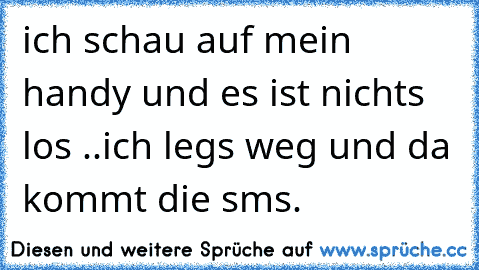 ich schau auf mein handy und es ist nichts los ..ich legs weg und da kommt die sms. 