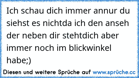 Ich schau dich immer an
nur du siehst es nicht
da ich den anseh der neben dir steht
dich aber immer noch im blickwinkel habe;)