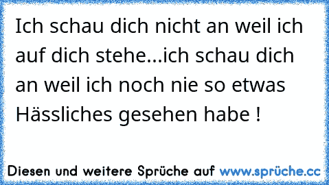 Ich schau dich nicht an weil ich auf dich stehe...ich schau dich an weil ich noch nie so etwas Hässliches gesehen habe !